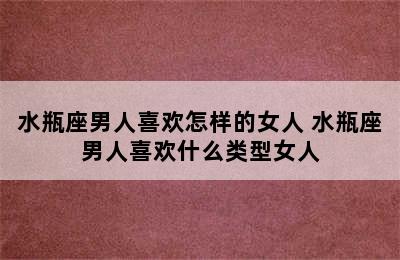 水瓶座男人喜欢怎样的女人 水瓶座男人喜欢什么类型女人